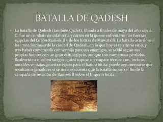  La batalla de Qadesh (también Qadeš), librada a finales de mayo del año 1274 a.
C. fue un combate de infantería y carros en la que se enfrentaron las fuerzas
egipcias del faraón Ramsés II y de los hititas de Muwatalli. La batalla ocurrió en
las inmediaciones de la ciudad de Qadesh, en lo que hoy es territorio sirio, y
tras haber comenzado con ventaja para sus enemigos, se saldó según sus
propias fuentes con un gran éxito egipcio, aunque con numerosas pérdidas.
Realmente a nivel estratégico quizá supuso un empate técnico con, incluso,
notables ventajas geoestratégicas para el bando hitita; puede argumentarse que
resultaron ganadores si se tiene en cuenta que la batalla supuso el fin de la
campaña de invasión de Ramsés II sobre el Imperio hitita.
 