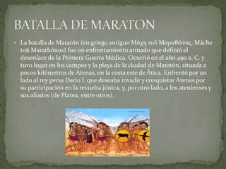  La batalla de Maratón (en griego antiguo Μάχη τοῡ Μαραθῶνος, Máche
toû Marathônos) fue un enfrentamiento armado que definió el
desenlace de la Primera Guerra Médica. Ocurrió en el año 490 a. C. y
tuvo lugar en los campos y la playa de la ciudad de Maratón, situada a
pocos kilómetros de Atenas, en la costa este de Ática. Enfrentó por un
lado al rey persa Darío I, que deseaba invadir y conquistar Atenas por
su participación en la revuelta jónica, y, por otro lado, a los atenienses y
sus aliados (de Platea, entre otros).
 