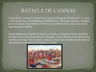  La batalla de Cannas (o Cannæ) tuvo lugar el 2 de agosto del año 216 a. C., entre
el ejército púnico, comandado por Aníbal Barca, y las tropas romanas, dirigidas
por los cónsules Cayo Terencio Varrón y Lucio Emilio Paulo, en el marco de la
segunda guerra púnica.
 Desarrollada en la ciudad de Cannas, en Apulia, al sudeste de Italia, la batalla
terminó con la victoria del ejército cartaginés, a pesar de la acusada inferioridad
numérica de éstos. Tras la misma, Capua y varias otras ciudades estado italianas
abandonaron el bando de la República romana.
 