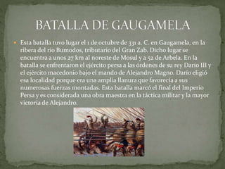  Esta batalla tuvo lugar el 1 de octubre de 331 a. C. en Gaugamela, en la
ribera del río Bumodos, tributario del Gran Zab. Dicho lugar se
encuentra a unos 27 km al noreste de Mosul y a 52 de Arbela. En la
batalla se enfrentaron el ejército persa a las órdenes de su rey Darío III y
el ejército macedonio bajo el mando de Alejandro Magno. Darío eligió
esa localidad porque era una amplia llanura que favorecía a sus
numerosas fuerzas montadas. Esta batalla marcó el final del Imperio
Persa y es considerada una obra maestra en la táctica militar y la mayor
victoria de Alejandro.
 