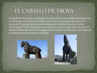 El caballo de Troya fue un artilugio con forma de enorme caballo de madera que
se menciona en la historia de la guerra de Troya y que según este relato fue
usado por los griegos como una estrategia para introducirse en la ciudad
fortificada de Troya. Tomado por los troyanos como un signo de su victoria, el
caballo fue llevado dentro de los gigantescos muros, sin saber que en su interior
se ocultaban varios soldados enemigos.
 