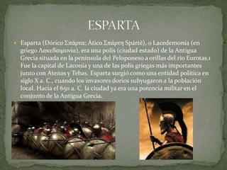  Esparta (Dórico Σπάρτα; Ático Σπάρτη Spártē), o Lacedemonia (en
griego Λακεδαιμονία), era una polis (ciudad estado) de la Antigua
Grecia situada en la península del Peloponeso a orillas del río Eurotas.1
Fue la capital de Laconia y una de las polis griegas más importantes
junto con Atenas y Tebas. Esparta surgió como una entidad política en
siglo X a. C., cuando los invasores dorios subyugaron a la población
local. Hacia el 650 a. C. la ciudad ya era una potencia militar en el
conjunto de la Antigua Grecia.
 
