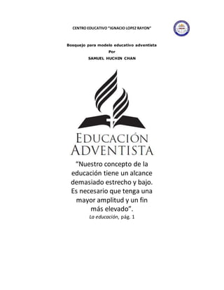 CENTRO EDUCATIVO “IGNACIO LOPEZ RAYON”
Bosquejo para modelo educativo adventista
Por
SAMUEL HUCHIN CHAN
“Nuestro concepto de la
educación tiene un alcance
demasiado estrecho y bajo.
Es necesario que tenga una
mayor amplitud y un fin
más elevado”.
La educación, pág. 1
 