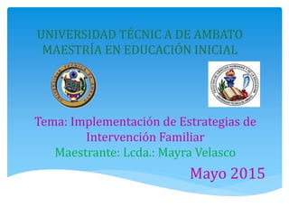 UNIVERSIDAD TÉCNIC A DE AMBATO
MAESTRÍA EN EDUCACIÓN INICIAL
Tema: Implementación de Estrategias de
Intervención Familiar
Maestrante: Lcda.: Mayra Velasco
Mayo 2015
 