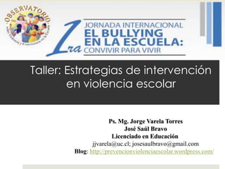 Taller: Estrategias de intervención
        en violencia escolar


                      Ps. Mg. Jorge Varela Torres
                            José Saúl Bravo
                        Licenciado en Educación
               jjvarela@uc.cl; josesaulbravo@gmail.com
        Blog: http://prevencionviolenciaescolar.wordpress.com/
 
