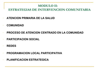 MODULO II:
ESTRATEGIAS DE INTERVENCION COMUNITARIA
- ATENCION PRIMARIA DE LA SALUD
- COMUNIDAD
- PROCESO DE ATENCION CENTRADO EN LA COMUNIDAD
- PARTICIPACION SOCIAL
- REDES
- PROGRAMACION LOCAL PARTICIPATIVA
- PLANIFICACION ESTRATEGICA
 