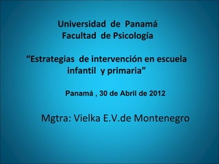 Universidad de Panamá
        Facultad de Psicología

“Estrategias de intervención en escuela
          infantil y primaria”

         Panamá , 30 de Abril de 2012


   Mgtra: Vielka E.V.de Montenegro
 