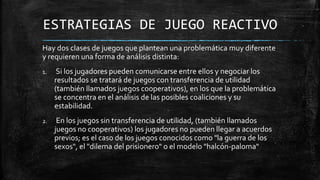 ESTRATEGIAS DE JUEGO REACTIVO
Hay dos clases de juegos que plantean una problemática muy diferente
y requieren una forma de análisis distinta:
1. Si los jugadores pueden comunicarse entre ellos y negociar los
resultados se tratará de juegos con transferencia de utilidad
(también llamados juegos cooperativos), en los que la problemática
se concentra en el análisis de las posibles coaliciones y su
estabilidad.
2. En los juegos sin transferencia de utilidad, (también llamados
juegos no cooperativos) los jugadores no pueden llegar a acuerdos
previos; es el caso de los juegos conocidos como "la guerra de los
sexos", el "dilema del prisionero" o el modelo "halcón-paloma"
 