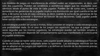 Los modelos de juegos sin transferencia de utilidad suelen ser impersonales, es decir, con
sólo dos jugadores. Pueden ser simétricos o asimétricos según que los resultados sean
idénticos desde el punto de vista de cada jugador. Pueden ser de suma cero, cuando el
aumento en las ganancias de un jugador implica una disminución por igual cuantía en las del
otro, o de suma no nula en caso contrario, es decir, cuando la suma de las ganancias de los
jugadores puede aumentar o disminuir en función de sus decisiones. Cada jugador puede
tener opción sólo a dos estrategias.
Las estrategias pueden ser puras o mixtas; éstas consisten en asignar a cada estrategia pura
una probabilidad dada. En el caso de los juegos con repetición, los que se juegan varias
veces seguidas por los mismos jugadores, las estrategias pueden ser también simples o
reactivas, si la decisión depende del comportamiento que haya manifestado el contrincante
en jugadas anteriores.
Cuando un juego se repite varias veces, cada jugador puede adoptar su estrategia en función
de las decisiones que haya adoptado antes su oponente. Las estrategias reactivas son las
que se adoptan en los juegos con repetición y se definen en función de las decisiones previas
de otros jugadores.
 
