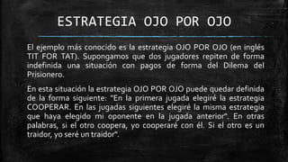 ESTRATEGIA OJO POR OJO
El ejemplo más conocido es la estrategia OJO POR OJO (en inglés
TIT FOR TAT). Supongamos que dos jugadores repiten de forma
indefinida una situación con pagos de forma del Dilema del
Prisionero.
En esta situación la estrategia OJO POR OJO puede quedar definida
de la forma siguiente: "En la primera jugada elegiré la estrategia
COOPERAR. En las jugadas siguientes elegiré la misma estrategia
que haya elegido mi oponente en la jugada anterior". En otras
palabras, si el otro coopera, yo cooperaré con él. Si el otro es un
traidor, yo seré un traidor".
 