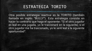 ESTRATEGIA TORITO
Otra posible estrategia reactiva es la TORITO (también
llamada en inglés "BULLY"). Esta estrategia consiste en
hacer lo contrario que haga el oponente: "Si el otro jugador
es leal en una jugada, yo le traicionaré en la siguiente; si el
otro jugador me ha traicionado, yo le seré leal a la siguiente
oportunidad".
 