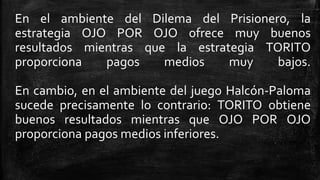 En el ambiente del Dilema del Prisionero, la
estrategia OJO POR OJO ofrece muy buenos
resultados mientras que la estrategia TORITO
proporciona pagos medios muy bajos.
En cambio, en el ambiente del juego Halcón-Paloma
sucede precisamente lo contrario: TORITO obtiene
buenos resultados mientras que OJO POR OJO
proporciona pagos medios inferiores.
 
