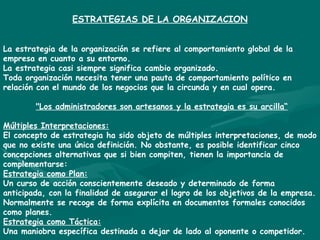 ESTRATEGIAS DE LA ORGANIZACION La estrategia de la organización se refiere al comportamiento global de la empresa en cuanto a su entorno. La estrategia casi siempre significa cambio organizado. Toda organización necesita tener una pauta de comportamiento político en relación con el mundo de los negocios que la circunda y en cual opera. &quot;Los administradores son artesanos y la estrategia es su arcilla“ Múltiples Interpretaciones: El concepto de estrategia ha sido objeto de múltiples interpretaciones, de modo que no existe una única definición. No obstante, es posible identificar cinco concepciones alternativas que si bien compiten, tienen la importancia de complementarse: Estrategia como Plan: Un curso de acción conscientemente deseado y determinado de forma anticipada, con la finalidad de asegurar el logro de los objetivos de la empresa. Normalmente se recoge de forma explícita en documentos formales conocidos como planes. Estrategia como Táctica: Una maniobra específica destinada a dejar de lado al oponente o competidor. 