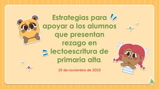 Estrategias para
apoyar a los alumnos
que presentan
rezago en
lectoescritura de
primaria alta.
25 de noviembre de 2023
 