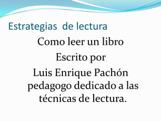 Estrategias de lectura
       Como leer un libro
           Escrito por
      Luis Enrique Pachón
    pedagogo dedicado a las
       técnicas de lectura.
 