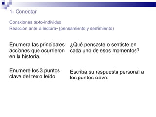 1- Conectar
Conexiones texto-individuo
Reacción ante la lectura- (pensamiento y sentimiento)
Enumera las principales
acciones que ocurrieron
en la historia.
Enumere los 3 puntos
clave del texto leído
¿Qué pensaste o sentiste en
cada uno de esos momentos?
Escriba su respuesta personal a
los puntos clave.
 