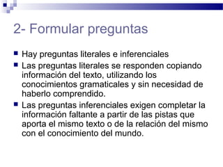 2- Formular preguntas
 Hay preguntas literales e inferenciales
 Las preguntas literales se responden copiando
información del texto, utilizando los
conocimientos gramaticales y sin necesidad de
haberlo comprendido.
 Las preguntas inferenciales exigen completar la
información faltante a partir de las pistas que
aporta el mismo texto o de la relación del mismo
con el conocimiento del mundo.
 