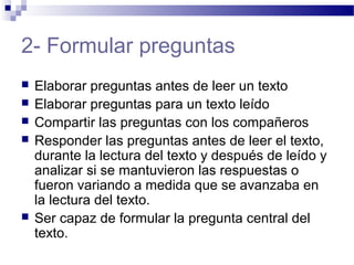 2- Formular preguntas
 Elaborar preguntas antes de leer un texto
 Elaborar preguntas para un texto leído
 Compartir las preguntas con los compañeros
 Responder las preguntas antes de leer el texto,
durante la lectura del texto y después de leído y
analizar si se mantuvieron las respuestas o
fueron variando a medida que se avanzaba en
la lectura del texto.
 Ser capaz de formular la pregunta central del
texto.
 