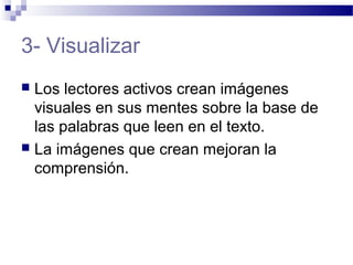 3- Visualizar
 Los lectores activos crean imágenes
visuales en sus mentes sobre la base de
las palabras que leen en el texto.
 La imágenes que crean mejoran la
comprensión.
 