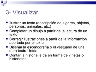 3- Visualizar
 Ilustrar un texto (descripción de lugares, objetos,
personas, animales, etc.)
 Completar un dibujo a partir de la lectura de un
texto.
 Corregir ilustraciones a partir de la información
aportada por el texto.
 Diseñar la escenografía o el vestuario de una
obra teatral leída.
 Contar la historia leída en forma de viñetas o
historietas.
 
