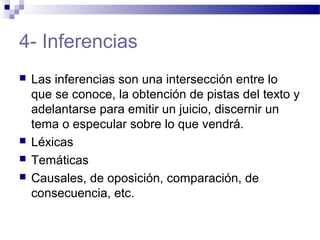 4- Inferencias
 Las inferencias son una intersección entre lo
que se conoce, la obtención de pistas del texto y
adelantarse para emitir un juicio, discernir un
tema o especular sobre lo que vendrá.
 Léxicas
 Temáticas
 Causales, de oposición, comparación, de
consecuencia, etc.
 