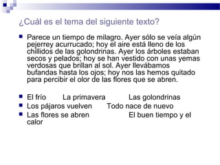 ¿Cuál es el tema del siguiente texto?
 Parece un tiempo de milagro. Ayer sólo se veía algún
pejerrey acurrucado; hoy el aire está lleno de los
chillidos de las golondrinas. Ayer los árboles estaban
secos y pelados; hoy se han vestido con unas yemas
verdosas que brillan al sol. Ayer llevábamos
bufandas hasta los ojos; hoy nos las hemos quitado
para percibir el olor de las flores que se abren.
 El frío La primavera Las golondrinas
 Los pájaros vuelven Todo nace de nuevo
 Las flores se abren El buen tiempo y el
calor
 