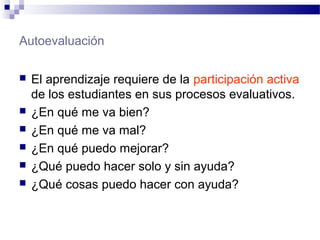 Autoevaluación
 El aprendizaje requiere de la participación activa
de los estudiantes en sus procesos evaluativos.
 ¿En qué me va bien?
 ¿En qué me va mal?
 ¿En qué puedo mejorar?
 ¿Qué puedo hacer solo y sin ayuda?
 ¿Qué cosas puedo hacer con ayuda?
 
