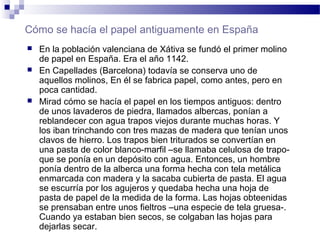 Cómo se hacía el papel antiguamente en España
 En la población valenciana de Xátiva se fundó el primer molino
de papel en España. Era el año 1142.
 En Capellades (Barcelona) todavía se conserva uno de
aquellos molinos, En él se fabrica papel, como antes, pero en
poca cantidad.
 Mirad cómo se hacía el papel en los tiempos antiguos: dentro
de unos lavaderos de piedra, llamados albercas, ponían a
reblandecer con agua trapos viejos durante muchas horas. Y
los iban trinchando con tres mazas de madera que tenían unos
clavos de hierro. Los trapos bien triturados se convertían en
una pasta de color blanco-marfil –se llamaba celulosa de trapo-
que se ponía en un depósito con agua. Entonces, un hombre
ponía dentro de la alberca una forma hecha con tela metálica
enmarcada con madera y la sacaba cubierta de pasta. El agua
se escurría por los agujeros y quedaba hecha una hoja de
pasta de papel de la medida de la forma. Las hojas obteenidas
se prensaban entre unos fieltros –una especie de tela gruesa-.
Cuando ya estaban bien secos, se colgaban las hojas para
dejarlas secar.
 