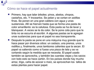 Cómo se hace el papel actualmente
 Primero, hay que talar árboles: pinos, abetos, chopos,
castaños, etc. Y trocearlos. Se pelan y se cortan en astillas
finas. Se ponen en una gran caldera con agua y unas
sustancias. Allí se hierven hasta que se forma una pasta de
color amarillento: es la celulosa. Esta pasta se ha de lavar y
blanquear. A veces se le da color. Se le pone cola para que la
tinta no se escurra al escribir. A algunas pastas se le agregan
unas sustancias para que el papel no sea transparente.
 Después la pasta se pone en una máquina muy grande que la
hace pasar por diversos sitios: un cedazo, una prensa, unos
rodillos y, finalmente, unos tambores calientes que la secan. El
papel va saliendo como si fuese una pieza de tela y se va
cortando según la medida que se necesita. El papel usado
también se aprovecha, y también las cuerdas viejas y los sacos:
con todo esto se hace cartón. En los países donde hay mucho
arroz, trigo, caña de azúcar o maíz, se aprovechan los tallos de
estas plantas para hacer papel.
 