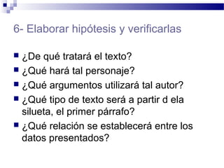 6- Elaborar hipótesis y verificarlas
 ¿De qué tratará el texto?
 ¿Qué hará tal personaje?
 ¿Qué argumentos utilizará tal autor?
 ¿Qué tipo de texto será a partir d ela
silueta, el primer párrafo?
 ¿Qué relación se establecerá entre los
datos presentados?
 