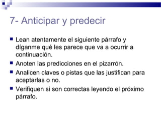 7- Anticipar y predecir
 Lean atentamente el siguiente párrafo y
díganme qué les parece que va a ocurrir a
continuación.
 Anoten las predicciones en el pizarrón.
 Analicen claves o pistas que las justifican para
aceptarlas o no.
 Verifiquen si son correctas leyendo el próximo
párrafo.
 