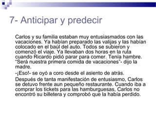 7- Anticipar y predecir
Carlos y su familia estaban muy entusiasmados con las
vacaciones. Ya habían preparado las valijas y las habían
colocado en el baúl del auto. Todos se subieron y
comenzó el viaje. Ya llevaban dos horas en la ruta
cuando Ricardo pidió parar para comer. Tenía hambre.
“Será nuestra primera comida de vacaciones”- dijo la
madre.
-¡Eso!- se oyó a coro desde el asiento de atrás.
Después de tanta manifestación de entusiasmo, Carlos
se detuvo frente aun pequeño restaurante. Cuando iba a
comprar los tickets para las hamburguesas, Carlos no
encontró su billetera y comprobó que la había perdido.
 