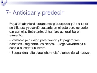 7- Anticipar y predecir
Papá estaba verdaderamente preocupado por no tener
su billetera y resolvió buscarla en el auto pero no pudo
dar con ella. Entretanto, el hambre general iba en
aumento.
- Vamos a pedir algo para comer y lo pagaremos
nosotros– sugirieron los chicos-. Luego volveremos a
casa a buscar tu billetera.
- Buena idea- dijo papá-Ahora disfrutemos del almuerzo.
 