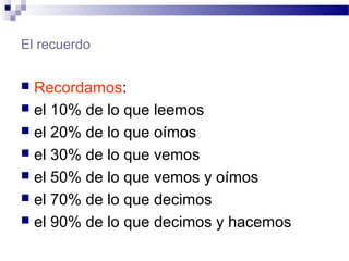 El recuerdo
 Recordamos:
 el 10% de lo que leemos
 el 20% de lo que oímos
 el 30% de lo que vemos
 el 50% de lo que vemos y oímos
 el 70% de lo que decimos
 el 90% de lo que decimos y hacemos
 