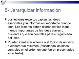 8- Jerarquizar información
 Los lectores expertos captan las ideas
esenciales y la información importante cuando
leen. Los lectores deben diferenciar las ideas
menos importantes de las ideas claves o
nucleares que son centrales para el significado
del texto.
 Pueden identificar el tema o el tópico de un texto
o elaborar un resumen (rescatando las ideas
centrales en el orden en que fueron presentadas
en el texto).
 