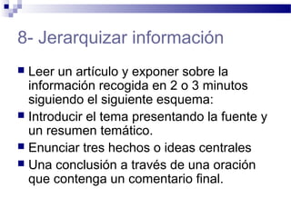 8- Jerarquizar información
 Leer un artículo y exponer sobre la
información recogida en 2 o 3 minutos
siguiendo el siguiente esquema:
 Introducir el tema presentando la fuente y
un resumen temático.
 Enunciar tres hechos o ideas centrales
 Una conclusión a través de una oración
que contenga un comentario final.
 