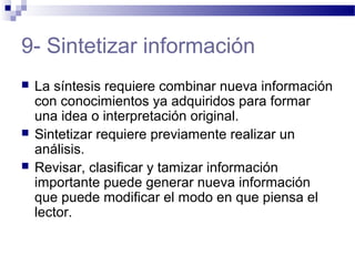 9- Sintetizar información
 La síntesis requiere combinar nueva información
con conocimientos ya adquiridos para formar
una idea o interpretación original.
 Sintetizar requiere previamente realizar un
análisis.
 Revisar, clasificar y tamizar información
importante puede generar nueva información
que puede modificar el modo en que piensa el
lector.
 