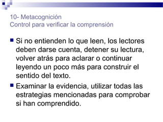 10- Metacognición
Control para verificar la comprensión
 Si no entienden lo que leen, los lectores
deben darse cuenta, detener su lectura,
volver atrás para aclarar o continuar
leyendo un poco más para construir el
sentido del texto.
 Examinar la evidencia, utilizar todas las
estrategias mencionadas para comprobar
si han comprendido.
 