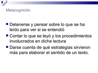 Metacognición
 Detenerse y pensar sobre lo que se ha
leído para ver si se entendió
 Contar lo que se leyó y los procedimientos
involucrados en dicha lectura
 Darse cuenta de qué estrategias sirvieron
más para elaborar el sentido de un texto.
 