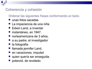 Coherencia y cohesión
Ordenar las siguientes frases conformando un texto.
 unas fotos sacadas
 La impaciencia de una niña
 Edwin Land, a inventar
 instantáneo, en 1947.
 norteamericana de 3 años,
 a su padre, el investigador
 la fotografía
 llamada jennifer Land,
 en vacaciones, impulsó
 quien quería ser enseguida
 polaroid, de revelado
 