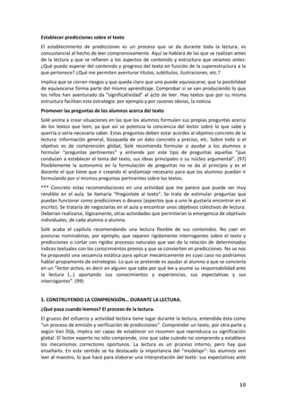 10
Establecer predicciones sobre el texto
El establecimiento de predicciones es un proceso que se da durante toda la lectura, es
consustancial al hecho de leer comprensivamente. Aquí se hablará de las que se realizan antes
de la lectura y que se refieren a los aspectos de contenido y estructura que veíamos antes:
¿Qué puedo esperar del contenido y progreso del texto en función de la superestructura a la
que pertenece? ¿Qué me permiten aventurar títulos, subtítulos, ilustraciones, etc.?
Implica que se corren riesgos y que queda claro que uno puede equivocarse, que la posibilidad
de equivocarse forma parte del mismo aprendizaje. Comprobar si se van produciendo lo que
los niños han aventurado da “significatividad” al acto de leer. Hay textos que por su misma
estructura facilitan esta estrategia: por ejemplo y por razones obvias, la noticia.
Promover las preguntas de los alumnos acerca del texto
Solé anima a crear situaciones en las que los alumnos formulen sus propias preguntas acerca
de los textos que leen, ya que así se potencia la conciencia del lector sobre lo que sabe y
querría o vería necesario saber. Estas preguntas deben estar acordes al objetivo concreto de la
lectura: información general, búsqueda de un dato concreto y preciso, etc. Sobre todo si el
objetivo es de comprensión global, Solé recomienda formular o ayudar a los alumnos a
formular “preguntas pertinentes” y entiende por este tipo de preguntas aquellas “que
conducen a establecer el tema del texto, sus ideas principales o su núcleo argumental”. (97)
Posiblemente la autonomía en la formulación de preguntas no se da al principio y es el
docente el que tiene que ir creando el andamiaje necesario para que los alumnos puedan ir
formulando por sí mismos preguntas pertinentes sobre los textos.
*** Concreto estas recomendaciones en una actividad que me parece que puede ser muy
rendible en el aula. Se llamaría “Pregúntale al texto”. Se trata de estimular preguntas que
puedan funcionar como predicciones o deseos (aspectos que a uno le gustaría encontrar en el
escrito). Se trataría de negociarlas en el aula y encontrar unos objetivos colectivos de lectura.
Deberían realizarse, lógicamente, otras actividades que permitieran la emergencia de objetivos
individuales, de cada alumno o alumna.
Solé acaba el capítulo recomendando una lectura flexible de sus contenidos. No caer en
posturas nominalistas, por ejemplo, que separen rígidamente interrogantes sobre el texto y
predicciones o cortar con rigidez procesos naturales que van de la relación de determinados
índices textuales con los conocimientos previos y que se convierten en predicciones. No se nos
ha propuesto una secuencia estática para aplicar mecánicamente en cuyo caso no podríamos
hablar propiamente de estrategias. Lo que se pretende es ayudar al alumno a que se convierta
en un “lector activo, es decir en alguien que sabe por qué lee y asume su responsabilidad ante
la lectura (…) aportando sus conocimientos y experiencias, sus expectativas y sus
interrogantes”. (99)
5. CONSTRUYENDO LA COMPRENSIÓN… DURANTE LA LECTURA.
¿Qué pasa cuando leemos? El proceso de la lectura.
El grueso del esfuerzo y actividad lectora tiene lugar durante la lectura, entendida ésta como
“un proceso de emisión y verificación de predicciones”. Comprender un texto, por otra parte y
según Van Dijk, implica ser capaz de establecer un resumen que reproduzca su significación
global. El lector experto no sólo comprende, sino que sabe cuándo no comprende y establece
los mecanismos correctores oportunos. La lectura es un proceso interno, pero hay que
enseñarlo. En este sentido se ha destacado la importancia del “modelaje”: los alumnos ven
leer al maestro, lo que hace para elaborar una interpretación del texto: sus expectativas ante
 