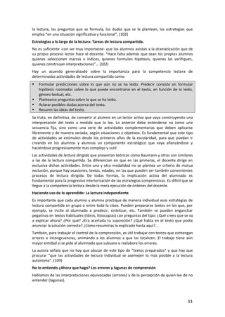 11
la lectura, las preguntas que se formula, las dudas que se le plantean, las estrategias que
emplea “en una situación significativa y funcional”. (102)
Estrategias a lo largo de la lectura: Tareas de lectura compartida.
No es suficiente -con ser muy importante- que los alumnos asistan a la dramatización que de
su propio proceso lector hace el docente. “Hace falta además que sean los propios alumnos
quienes seleccionen marcas e índices, quienes formulen hipótesis, quienes las verifiquen,
quienes construyan interpretaciones”… (102)
Hay un acuerdo generalizado sobre la importancia para la competencia lectora de
determinadas actividades de lectura compartida como:
 Formular predicciones sobre lo que aún no se ha leído. Predecir consiste en formular
hipótesis razonadas sobre lo que puede encontrarse en el texto, en función de lo leído,
género textual, etc.
 Plantearse preguntas sobre lo que se ha leído.
 Aclarar posibles dudas acerca del texto.
 Resumir las ideas del texto.
Se trata, en definitiva, de convertir al alumno en un lector activo que vaya construyendo una
interpretación del texto a medida que lo lee. Lo anterior debe entenderse no como una
secuencia fija, sino como una serie de actividades complementarias que deben aplicarse
libremente y de manera variada, según situaciones y objetivos. Es fundamental que este tipo
de actividades se estimulen desde los primeros años de la escolaridad, para que puedan ir
creando en los alumnos y alumnas un componente estratégico que vaya afianzándose y
haciéndose progresivamente más complejo y sutil.
Las actividades de lectura dirigida que presentan teóricos como Baumann y otros son similares
a las de la lectura compartida. Se diferencian en que en las primeras, el docente dirige en
exclusiva dichas actividades. Entre una y otra modalidad no se plantea un criterio de mutua
exclusión, porque hay ocasiones, textos, edades, en las que pueden ser también convenientes
procesos de lectura dirigida. De todas formas, la implicación activa del alumnado es
fundamental para la progresiva interiorización de las estrategias comprensivas. Es difícil que se
llegue a la competencia lectora desde la mera ejecución de órdenes del docente.
Haciendo uso de lo aprendido: La lectura independiente
Es importante que cada alumno y alumna practique de manera individual esas estrategias de
lectura compartida en grupo o entre toda la clase. Pueden prepararse textos en los que, por
ejemplo, se incite al alumnado a predecir, sintetizar, etc. También se pueden enganchar
pegatinas en textos habituales (libros, fotocopias) con preguntas del tipo: ¿Qué crees que se va
a explicar ahora? ¿Por qué? ¿Era acertada tu suposición? ¿Qué había en el texto que podía
anunciar la solución correcta? ¿Cómo resumirías lo explicado hasta aquí?...
También, para trabajar el control de la comprensión, es útil trabajar con textos que contengan
errores e incongruencias, animando a los alumnos a que las localicen. El trabajo tiene aún
mayor entidad si se pide al alumnado que subsane o reelabore los errores.
La autora señala que no hay que abusar de este tipo de “textos preparados” y que hay que
procurar “que las actividades de lectura individual se asemejen lo más posible a la lectura
autónoma”. (109)
No lo entiendo ¿Ahora que hago? Los errores y lagunas de comprensión
Hablamos de las interpretaciones equivocadas (errores) y de la percepción de quien lee de no
entender (lagunas).
 
