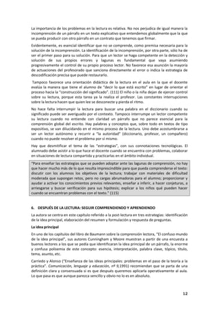 12
La importancia de los problemas en la lectura es relativa. No nos perjudica de igual manera la
incomprensión de un párrafo en un texto explicativo que entendemos globalmente que la que
se pueda producir con otro párrafo en un contrato que tenemos que firmar.
Evidentemente, es esencial identificar que no se comprende, como premisa necesaria para la
solución de la incomprensión. La identificación de la incomprensión, por otra parte, sólo ha de
ser el primer paso para su solución. Para que un lector se haga competente en la detección y
solución de sus propios errores y lagunas es fundamental que vaya asumiendo
progresivamente el control de su propio proceso lector. No favorece esa asunción la mayoría
de actuaciones del profesorado que sanciona directamente el error o indica la estrategia de
descodificación precisa que puede restaurarlo.
Tampoco favorece una orientación didáctica de la lectura en el aula en la que el docente
evalúa la manera que tiene el alumno de “decir lo que está escrito” en lugar de orientar el
proceso hacia la “construcción del significado”. (111) El niño o la niña dejan de ejercer control
sobre su lectura, porque esta tarea ya la realiza el profesor. Las constantes interrupciones
sobre la lectura hacen que quien lee se desconecte y pierda el ritmo.
No hace falta interrumpir la lectura para buscar una palabra en el diccionario cuando su
significado puede ser averiguado por el contexto. Tampoco interrumpe un lector competente
su lectura cuando no entiende con claridad un párrafo que no parece esencial para la
comprensión global del escrito. Hay palabras y conceptos que, sobre todo en textos de tipo
expositivo, se van dilucidando en el mismo proceso de la lectura. Uno debe acostumbrarse a
ser un lector autónomo y recurrir a “la autoridad” (diccionario, profesor, un compañero)
cuando no puede resolver el problema por sí mismo.
Hay que desmitificar el tema de las “estrategias”, con sus connotaciones tecnológicas. El
alumnado debe asistir a lo que hace el docente cuando se encuentra con problemas, colaborar
en situaciones de lectura compartida y practicarlas en el ámbito individual.
“Para enseñar las estrategias que se pueden adoptar ante las lagunas de comprensión, no hay
que hacer mucho más de lo que resulta imprescindible para que pueda comprenderse el texto:
discutir con los alumnos los objetivos de la lectura; trabajar con materiales de dificultad
moderada que supongan retos, pero no cargas abrumadoras para el alumno; proporcionar y
ayudar a activar los conocimientos previos relevantes, enseñar a inferir, a hacer conjeturas, a
arriesgarse y buscar verificación para sus hipótesis; explicar a los niños qué pueden hacer
cuando se encuentran problemas con el texto.” (115)
6. DESPUÉS DE LA LECTURA: SEGUIR COMPRENDIENDO Y APRENDIENDO
La autora se centra en este capítulo referido a la post-lectura en tres estrategias: identificación
de la idea principal, elaboración del resumen y formulación y respuesta de preguntas.
La idea principal
En uno de los capítulos del libro de Baumann sobre la comprensión lectora, “El confuso mundo
de la idea principal”, sus autores Cunningham y Moore muestran a partir de una encuesta a
buenos lectores a los que se pedía que identificaran la idea principal de un párrafo, la enorme
y confusa polisemia de este concepto: esencia, interpretación, palabra clave, tópico, título,
tema, asunto, etc.
Carriedo y Alonso (“Enseñanza de las ideas principales: problemas en el paso de la teoría a la
práctica”. Comunicación, lenguaje y educación, nº 9,1991) recomiendan que se parta de una
definición clara y consensuada si es que después queremos aplicarla operativamente al aula.
Lo que pasa es que aunque parezca sencillo y obvio no lo es en absoluto.
 