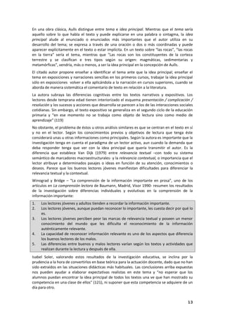 13
En una obra clásica, Aulls distingue entre tema e idea principal. Mientras que el tema sería
aquello sobre lo que habla el texto y puede explicarse en una palabra o sintagma, la idea
principal alude al enunciado o enunciados más importantes que el autor utiliza en su
desarrollo del tema; se expresa a través de una oración o dos o más coordinadas y puede
aparecer explícitamente en el texto o estar implícita. En un texto sobre “las rocas”, “las rocas
en la tierra” sería el tema, mientras que “Las rocas son los constituyentes de la corteza
terrestre y se clasifican e tres tipos según su origen: magmáticas, sedimentarias y
metamórficas”, vendría, más o menos, a ser la idea principal en la concepción de Aulls.
El citado autor propone enseñar a identificar el tema ante que la idea principal; enseñar el
tema en exposiciones y narraciones sencillas en los primeros cursos, trabajar la idea principal
sólo en exposiciones volver a ella aplicándola a la narración en cursos superiores, cuando se
aborda de manera sistemática el comentario de texto en relación a la literatura.
La autora subraya las diferencias cognitivas entre los textos narrativos y expositivos. Los
lectores desde temprana edad tienen interiorizado el esquema presentación / complicación /
resolución y los sucesos y acciones que desarrolla se parecen a los de las interacciones sociales
cotidianas. Sin embargo, el texto expositivo se generaliza en el segundo ciclo de la educación
primaria y “en ese momento no se trabaja como objeto de lectura sino como medio de
aprendizaje” (119)
No obstante, el problema de éstos u otros análisis similares es que se centran en el texto en sí
y no en el lector. Según los conocimientos previos y objetivos de lectura que tenga éste
considerará unas u otras informaciones como principales. Según la autora es importante que la
investigación tenga en cuenta el paradigma de un lector activo, aun cuando la demanda que
deba responder tenga que ver con la idea principal que quería transmitir el autor. Es la
diferencia que establece Van Dijk (1979) entre relevancia textual –con todo su sistema
semántico de marcadores macroestructurales- y la relevancia contextual, o importancia que el
lector atribuye a determinados pasajes o ideas en función de su atención, conocimientos o
deseos. Parece que los buenos lectores jóvenes manifiestan dificultades para diferenciar la
relevancia textual y la contextual.
Winograd y Bridge – “La comprensión de la información importante en prosa”, uno de los
artículos en La comprensión lectora de Baumann, Madrid, Visor 1990- resumen los resultados
de la investigación sobre diferencias individuales y evolutivas en la comprensión de la
información importante:
1. Los lectores jóvenes y adultos tienden a recordar la información importante.
2. Los lectores jóvenes, aunque puedan reconocer lo importante, les cuesta decir por qué lo
es.
3. Los lectores jóvenes perciben peor las marcas de relevancia textual y poseen un menor
conocimiento del mundo que les dificulta el reconocimiento de la información
auténticamente relevante.
4. La capacidad de reconocer información relevante es uno de los aspectos que diferencia
los buenos lectores de los malos.
5. Las diferencias entre buenos y malos lectores varían según los textos y actividades que
realizan durante la lectura y después de ella.
Isabel Soler, valorando estos resultados de la investigación educativa, se inclina por la
prudencia a la hora de convertirlos en base teórica para la actuación docente, dado que no han
sido extraídos en las situaciones didácticas más habituales. Las conclusiones arriba expuestas
nos pueden ayudar a elaborar expectativas realistas en este tema y “no esperar que los
alumnos puedan encontrar la idea principal de todos los textos una ve que han mostrado su
competencia en una clase de ellos” (121), ni suponer que esta competencia se adquiere de un
día para otro.
 