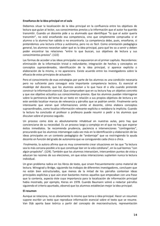 14
Enseñanza de la idea principal en el aula
Debemos situar la localización de la idea principal en la confluencia entre los objetivos de
lectura que guían al lector, sus conocimientos previos y la información que el autor ha querido
transmitir. Cuando un docente pide a su alumnado que identifique “lo que el autor quería
transmitir”, no está enseñando esa competencia, sino que simplemente comprueba si el
alumno o la alumna han sabido o no encontrarla. La competencia debe, pues, enseñarse, si
pretendemos una lectura crítica y autónoma, pero no es fácil. Como orientación pedagógica
general, los alumnos necesitan saber qué es la idea principal, para qué les va a servir y deben
poder encontrar las relaciones “entre lo que buscan, sus objetivos de lectura y sus
conocimientos previos”. (122)
Las formas de acceder a las ideas principales se expusieron en el primer capítulo. Recordemos:
eliminación de la información trivial o redundante; integración de hechos y conceptos en
conceptos supraordenados, identificación de la idea principal, si aparece explícita o
elaboración de la misma, si no apareciera. Existe acuerdo entre los investigadores sobre la
eficacia de estos principios de actuación.
Pero el conocimiento de esas estrategias por parte de los alumnos es una condición necesaria
pero no suficiente para conseguir esta importante competencia lectora. Es esencial el
modelaje del docente, que los alumnos asistan a lo que hace él o ella cuando pretende
construir la información esencial. Que comprueben que en su lectura hay un objetivo concreto
y que ese objetivo actualiza sus conocimientos previos. Que los alumnos puedan interrogarse
sobre la pertinencia del tema de un texto en relación a sus propios objetivos de lectura y en
este sentido localizar marcas de relevancia y párrafos que se podrían omitir. Finalmente sería
interesante que vieran qué informaciones omite el docente, cómo elabora conceptos
supraordinados, como localiza información relevante explícita o reelabora la implícita. Cuando
la lectura ha concluido el profesor o profesora puede resumir o pedir a los alumnos que
discutan sobre el proceso seguido.
Un proceso como éste es absolutamente inhabitual en nuestras aulas, pero hay que
concienciarse de su necesidad. Es un proceso largo y complejo en el que no hay que esperar
éxitos inmediatos. Se recomienda prudencia, paciencia e intervenciones “contingentes”,
procurando que los alumnos intervengan cada vez más en la identificación y elaboración de las
ideas principales en un contexto pedagógico de “andamiaje” que va restringiendo la ayuda
docente en función del grado de autonomía que va consiguiendo cada chico o chica.
Finalmente, la autora afirma que es muy conveniente crear situaciones en las que “la lectura
sea lo más cercana posible a lo que constituye leer en la vida cotidiana”, en la cual leemos “con
algún propósito”. (124). También que los alumnos interactúen, intercambien puntos de vista y
aduzcan las razones de sus elecciones, sin que estas interacciones suplanten nunca la lectura
individual.
Un gran problema radica en los libros de texto, que sirven frecuentemente como material de
lectura. Winograd y Bridge, siguiendo los trabajos de diferentes investigadores, concluyen que
no están bien estructurados, que menos de la mitad de los párrafos contenían ideas
principales explícitas y que aún eran bastantes menos aquellos que empezaban con una frase
que la contenía, aspecto éste cuya importancia para la localización de información principal
había mostrado, por ejemplo, Kieras en 1978. Cuando Baumann volvió a redactar párrafos
siguiendo el criterio apuntado, observó que los alumnos establecían mejor la idea principal.
El resumen
Aunque se relaciona, no es obviamente lo mismo que tema o idea principal. Hacer un resumen
supone escribir un texto que reproduce información esencial sobre el texto que se resume.
Van Dijk aporta base teórica a partir del concepto de macroestructura, representación
 