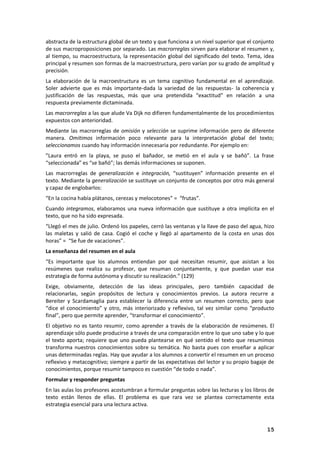 15
abstracta de la estructura global de un texto y que funciona a un nivel superior que el conjunto
de sus macroproposiciones por separado. Las macrorreglas sirven para elaborar el resumen y,
al tiempo, su macroestructura, la representación global del significado del texto. Tema, idea
principal y resumen son formas de la macroestructura, pero varían por su grado de amplitud y
precisión.
La elaboración de la macroestructura es un tema cognitivo fundamental en el aprendizaje.
Soler advierte que es más importante-dada la variedad de las respuestas- la coherencia y
justificación de las respuestas, más que una pretendida “exactitud” en relación a una
respuesta previamente dictaminada.
Las macrorreglas a las que alude Va Dijk no difieren fundamentalmente de los procedimientos
expuestos con anterioridad.
Mediante las macrorreglas de omisión y selección se suprime información pero de diferente
manera. Omitimos información poco relevante para la interpretación global del texto;
seleccionamos cuando hay información innecesaria por redundante. Por ejemplo en:
”Laura entró en la playa, se puso el bañador, se metió en el aula y se bañó”. La frase
“seleccionada” es “se bañó”; las demás informaciones se suponen.
Las macrorreglas de generalización e integración, “sustituyen” información presente en el
texto. Mediante la generalización se sustituye un conjunto de conceptos por otro más general
y capaz de englobarlos:
“En la cocina había plátanos, cerezas y melocotones” = “frutas”.
Cuando integramos, elaboramos una nueva información que sustituye a otra implícita en el
texto, que no ha sido expresada.
“Llegó el mes de julio. Ordenó los papeles, cerró las ventanas y la llave de paso del agua, hizo
las maletas y salió de casa. Cogió el coche y llegó al apartamento de la costa en unas dos
horas” = “Se fue de vacaciones”.
La enseñanza del resumen en el aula
“Es importante que los alumnos entiendan por qué necesitan resumir, que asistan a los
resúmenes que realiza su profesor, que resuman conjuntamente, y que puedan usar esa
estrategia de forma autónoma y discutir su realización.” (129)
Exige, obviamente, detección de las ideas principales, pero también capacidad de
relacionarlas, según propósitos de lectura y conocimientos previos. La autora recurre a
Bereiter y Scardamaglia para establecer la diferencia entre un resumen correcto, pero que
“dice el conocimiento” y otro, más interiorizado y reflexivo, tal vez similar como “producto
final”, pero que permite aprender, “transformar el conocimiento”.
El objetivo no es tanto resumir, como aprender a través de la elaboración de resúmenes. El
aprendizaje sólo puede producirse a través de una comparación entre lo que uno sabe y lo que
el texto aporta; requiere que uno pueda plantearse en qué sentido el texto que resumimos
transforma nuestros conocimientos sobre su temática. No basta pues con enseñar a aplicar
unas determinadas reglas. Hay que ayudar a los alumnos a convertir el resumen en un proceso
reflexivo y metacognitivo; siempre a partir de las expectativas del lector y su propio bagaje de
conocimientos, porque resumir tampoco es cuestión “de todo o nada”.
Formular y responder preguntas
En las aulas los profesores acostumbran a formular preguntas sobre las lecturas y los libros de
texto están llenos de ellas. El problema es que rara vez se plantea correctamente esta
estrategia esencial para una lectura activa.
 