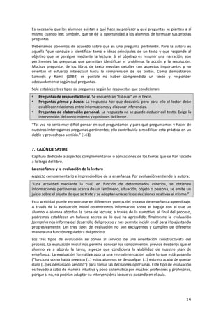 16
Es necesario que los alumnos asistan a qué hace su profesor y qué preguntas se plantea a sí
mismo cuando lee; también, que se dé la oportunidad a los alumnos de formular sus propias
preguntas.
Deberíamos ponernos de acuerdo sobre qué es una pregunta pertinente. Para la autora es
aquella “que conduce a identificar tema e ideas principales de un texto y que responde al
objetivo que se persigue mediante la lectura. Si el objetivo es resumir una narración, son
pertinentes las preguntas que permitan identificar el problema, la acción y la resolución.
Muchas preguntas de los libros de texto mezclan detalles con aspectos importantes y no
orientan el esfuerzo intelectual hacia la comprensión de los textos. Como demostraron
Samuels y Kamil (1984) es posible no haber comprendido un texto y responder
adecuadamente según qué preguntas.
Solé establece tres tipos de preguntas según las respuestas que condicionan:
 Preguntas de respuesta literal. Se encuentran “tal cual” en el texto.
 Preguntas piensa y busca. La respuesta hay que deducirla pero para ello el lector debe
establecer relaciones entre informaciones y elaborar inferencias.
 Preguntas de elaboración personal. La respuesta no se puede deducir del texto. Exige la
intervención del conocimiento y opiniones del lector.
“Tal vez no sería muy difícil pensar en qué preguntamos y para qué preguntamos y hacer de
nuestros interrogantes preguntas pertinentes; ello contribuiría a modificar esta práctica en un
doble y provechoso sentido.” (141)
7. CAJÓN DE SASTRE
Capítulo dedicado a aspectos complementarios o aplicaciones de los temas que se han tocado
a lo largo del libro.
La enseñanza y la evaluación de la lectura
Aspecto complementario e imprescindible de la enseñanza. Por evaluación entiende la autora:
“Una actividad mediante la cual, en función de determinados criterios, se obtienen
informaciones pertinentes acerca de un fenómeno, situación, objeto o persona, se emite un
juicio sobre el objeto de que se trate y se adoptan una serie de decisiones relativas al mismo.”
Esta actividad puede encontrarse en diferentes puntos del proceso de enseñanza-aprendizaje.
A través de la evaluación inicial obtendremos información sobre el bagaje con el que un
alumno o alumna abordan la tarea de lectura; a través de la sumativa, al final del proceso,
podremos establecer un balance acerca de lo que ha aprendido; finalmente la evaluación
formativa nos informa del desarrollo del proceso y nos permite incidir en él para irlo ajustando
progresivamente. Los tres tipos de evaluación no son excluyentes y cumplen de diferente
manera una función reguladora del proceso.
Los tres tipos de evaluación se ponen al servicio de una orientación constructivista del
proceso. La evaluación inicial nos permite conocer los conocimientos previos desde los que el
alumno va a aborda la tarea, aspecto que condiciona la viabilidad de nuestro plan de
enseñanza. La evaluación formativa aporta una retroalimentación sobre lo que está pasando
(“funciona como había previsto (…) estos alumnos se descuelgan (…) esto no acaba de quedar
claro (…) es demasiado sencillo”) para tomar las decisiones oportunas. Este tipo de evaluación
es llevado a cabo de manera intuitiva y poco sistemática por muchos profesores y profesoras,
porque si no, no podrían adaptar su intervención a lo que va pasando en el aula.
 