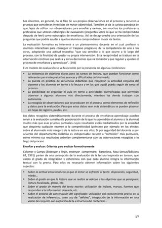 17
Los docentes, en general, no se fían de sus propias observaciones en el proceso y recurren a
pruebas que consideran investidas de mayor objetividad. También se da la curiosa paradoja de
que, lejos de utilizar sus observaciones para enseñar y evaluar, son muchos los profesores y
profesoras que utilizan estrategias de evaluación (preguntas sobre lo que se ha comprendido
después de leer) como estrategias de enseñanza. Así se desaprovecha una orientación de las
preguntas que podría ayudar a que los alumnos comprendieran mejor los textos.
La evaluación formativa es inherente a un planteamiento docente en el cual profesor y
alumnos interactúan para conseguir el traspaso progresivo de la competencia de uno a los
otros, adoptando una actitud receptiva “que sea sensible a lo que ocurre a lo largo del
proceso, con la finalidad de ajustar su propia intervención. Esta receptividad se traduce en la
observación continua que realiza y en las decisiones que va tomando y que regulan y ajustan el
proceso de enseñanza y aprendizaje”. (146)
Este modelo de evaluación se ve favorecido por la presencia de algunas condiciones:
 La existencia de objetivos claros para las tareas de lectura, que puedan funcionar como
referentes para interpretar los avances y dificultades del alumnado.
 La puesta en práctica de secuencias didácticas que requieran la actividad conjunta del
docente y los alumnos en torno a la lectura y en las que aquél pueda seguir de cerca el
proceso.
 La posibilidad de organizar el aula en torno a actividades diversificadas que permitan
observar a algunos alumnos más directamente, mientras los demás trabajan con
autonomía.
 La recogida de observaciones que se producen en el proceso como elementos de reflexión
y datos para la evaluación. Para que estos datos sean más sistemáticos se pueden plasmar
en hojas de registro, pautas, etc.
Los datos recogidos sistemáticamente durante el proceso de enseñanza-aprendizaje pueden
servir a la evaluación sumativa (la ponderación de lo que ha aprendido el alumno o la alumna)
mucho más que esas pruebas puntuales cuyos resultados están mediatizados por la ansiedad
que despierta cualquier examen o la competitividad (piénsese por ejemplo en los efectos
sobre el alumnado más inseguro de la lectura en voz alta). Si por seguridad del docente o por
acuerdo del departamento didáctico es indispensable recurrir a “controles” más puntuales,
como mínimo sus resultados deberían complementarse con las observaciones recogidas a lo
largo del proceso.
Enseñar y evaluar: Criterios para evaluar formativamente
Colomer y Camps (Ensenyar a llegir, ensenyar comprendre, Barcelona, Rosa Sensat/Edicions
62, 1991) parten de una concepción de la evaluación de la lectura inspirada en Jonson, que
valora el grado de integración y coherencia con que cada alumno integra la información
textual con la previa. Para ellas es necesario obtener información sobre los siguientes
aspectos:
 Sobre la actitud emocional con la que el lector se enfrenta al texto: disposición, seguridad,
miedo…
 Sobre el grado en que la lectura que se realiza se adecua a los objetivos que se persiguen:
lectura focalizada, global, etc.
 Sobre el grado de manejo del texto escrito: utilización de índices, marcas, fuentes que
respondan a la información deseada, etc.
 Sobre el proceso de construcción del significado: utilización del conocimiento previo en la
realización de inferencias, buen uso de “señales”, integración de la información en una
visión de conjunto con captación de la estructura del contenido…
 