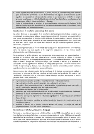 18
 Sobre el grado en que el lector controla su propio proceso de comprensión y pone medidas
para subsanar los problemas. El uso de materiales con lagunas e incoherencias puede
ayudar a la evaluación de este aspecto. Lo esencial es que los alumnos controlen su propio
proceso, para lo cual es útil la facilitación de criterios, “parrillas”, fichas sencillas como las
que propone Jolibert, citado por Colomer y Camps…
 Sobre la oralización de la lectura y la velocidad lectora, aunque aquí la facilidad de la
evaluación contrasta con la dificultad de una adecuada valoración de los resultados, muy
condicionados por diferentes aspectos.
Las situaciones de enseñanza y aprendizaje de la lectura
La autora defiende su concepción de la enseñanza de la comprensión lectora no como una
metodología o propuesta cerrada de secuencia procedimental, sino como un marco teórico
que puede contextualizar la imprescindible práctica de cada docente. Además plantea la
dificultad de hablar genéricamente de lectura. Los objetivos y planteamientos de la instrucción
en este tema varían según los niveles educativos en los que se sitúa la práctica: primaria,
secundaria, universidad…
Más que dar por sentadas la “normalidad” de la adquisición de determinadas competencias
como la lectora, hay que ayudar a la progresiva adquisición de las mismas desde
planteamientos y actividades docentes.
No se sostiene ya la idea plana de una competencia lectora que sigue una secuencia plana y
cerrada: 1º, el niño no sabe nada sobre la lectura porque no conoce el código; 2º, el niño
aprende el código; 3º, el niño ya puede comprender. La realidad es que el niño sabe ya cosas
sobre la lectura aunque no conozca el código, que también se enseña y se aprende en
actividades lectoras significativas. Además, el niño puede aprender a utilizar la lectura como
medio de aprendizaje y disfrute. Las actividades de lectura compartida pueden realizarse
cuando los alumnos aún no dominan la descodificación.
Como resumen de esta concepción de la enseñanza de la lectura como proceso gradual y
continuo a lo largo de la vida, que requiere la explicitación de la práctica del experto y el
“andamiaje” orientado hacia el principiante hasta conseguir su plena autonomía, la autora
propone estas “ideas principales”:
 Aprender a leer significa aprender a encontrar sentido e interés a la lectura.
 Aprender a leer significa también aprender a ser activo ante la lectura.
 Aprender a leer comprensivamente es una condición necesaria para poder aprender a
partir a partir de los textos escritos, “aprender a aprender”.
 Aprender a leer requiere que se enseñe a leer.
 Enseñar a leer exige una observación activa de los alumnos y una voluntad de “compartir”
con éstos, en la cual el experto se pone a la altura de los aprendices.
 Enseñar a leer supone el promover actividades significativas de lectura que den sentido al
hecho de leer.
 Enseñar a leer requiere planificar y evaluar la práctica docente, sin repetir rutinas y sin
cambios en el vacío.
 Enseñar la lectura en el sentido descrito requiere el trabajo en equipo de todo el
profesorado de los ciclos, las etapas y los centros.
La enseñanza de la lectura, una cuestión de equipo
Teniendo en cuenta que la primera edición del libro es de 1992, no extrañará que la autora
inscriba la enseñanza de la lectura en un proyecto curricular de centro (PCC) que consagra la
necesidad de la enseñanza en equipo, del currículum consensuado. Afirma la autora, entre
otras cosas, que “cae por su propio peso que la incidencia sobre los alumnos no es la misma
cuando responde a un conjunto de decisiones acordadas por los profesores que encontrarán a
 