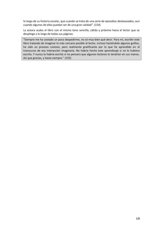 19
lo largo de su historia escolar, que cuando se trata de una serie de episodios deslavazados, aun
cuando algunos de ellos puedan ser de una gran calidad”. (154)
La autora acaba el libro con el mismo tono sencillo, cálido y próximo hacia el lector que se
despliega a lo largo de todas sus páginas:
“Siempre me ha costado un poco despedirme, no sé muy bien qué decir. Para mí, escribir este
libro tratando de imaginar lo más cercano posible al lector, incluso haciéndole algunos guiños,
ha sido un proceso costoso, pero realmente gratificante por lo que he aprendido en el
transcurso de esa interacción imaginaria. No habría hecho este aprendizaje si no lo hubiera
escrito. Y nunca lo habría escrito si no pensara que algunos lectores lo tendrían en sus manos.
Así que gracias, y hasta siempre.” (155)
 